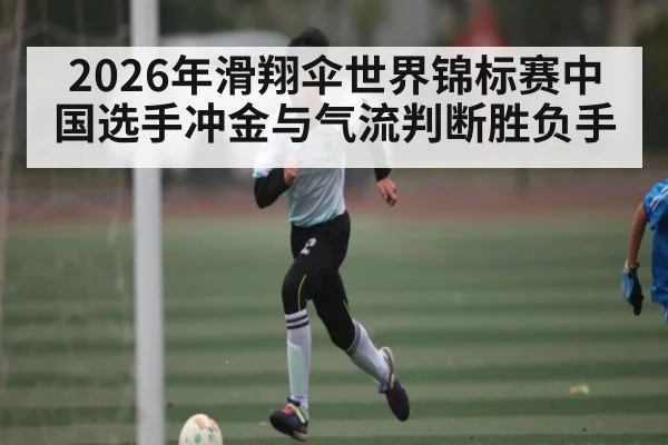 2026年滑翔伞世界锦标赛中国选手冲金与气流判断胜负手